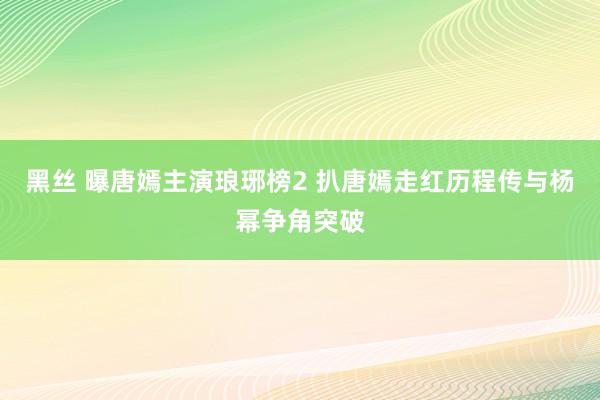 黑丝 曝唐嫣主演琅琊榜2 扒唐嫣走红历程传与杨幂争角突破