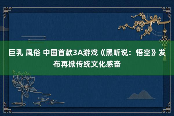 巨乳 風俗 中国首款3A游戏《黑听说：悟空》发布再掀传统文化感奋