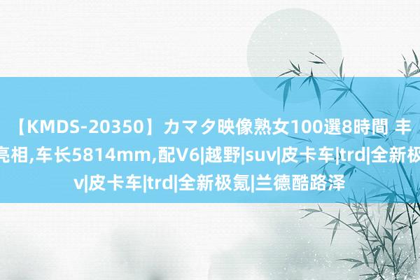 【KMDS-20350】カマタ映像熟女100選8時間 丰田大块头SUV亮相，车长5814mm，配V6|越野|suv|皮卡车|trd|全新极氪|兰德酷路泽