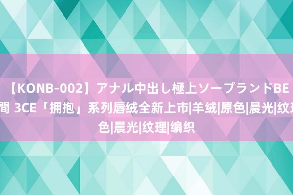 【KONB-002】アナル中出し極上ソープランドBEST4時間 3CE「拥抱」系列唇绒全新上市|羊绒|原色|晨光|纹理|编织