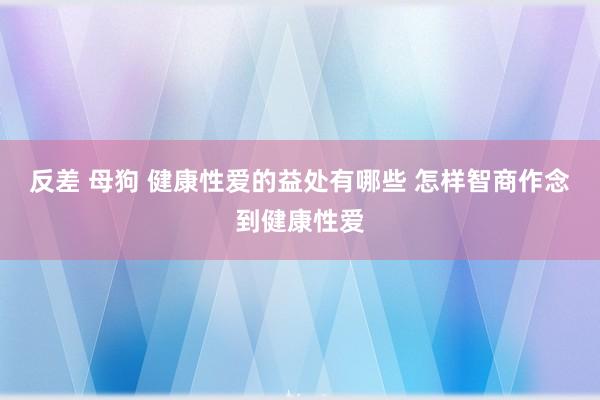 反差 母狗 健康性爱的益处有哪些 怎样智商作念到健康性爱