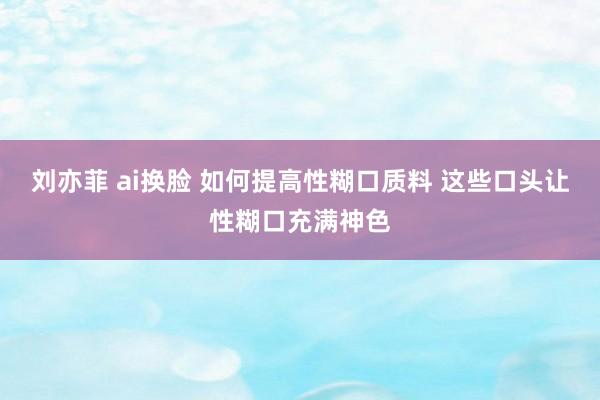 刘亦菲 ai换脸 如何提高性糊口质料 这些口头让性糊口充满神色