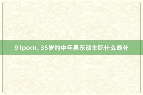 91porn. 35岁的中年男东谈主吃什么最补