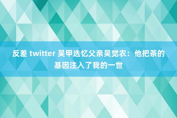 反差 twitter 吴甲选忆父亲吴觉农：他把茶的基因注入了我的一世