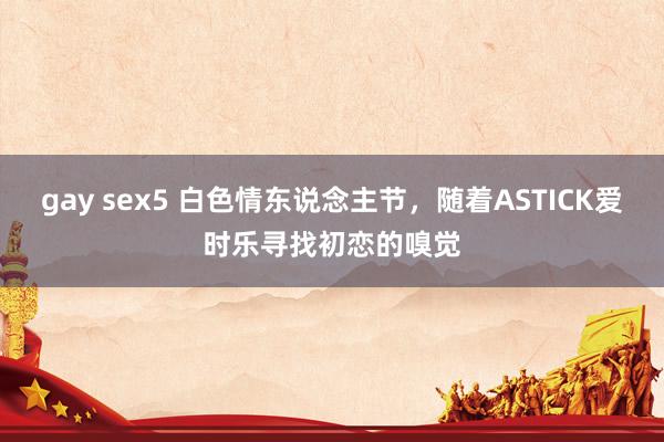 gay sex5 白色情东说念主节，随着ASTICK爱时乐寻找初恋的嗅觉