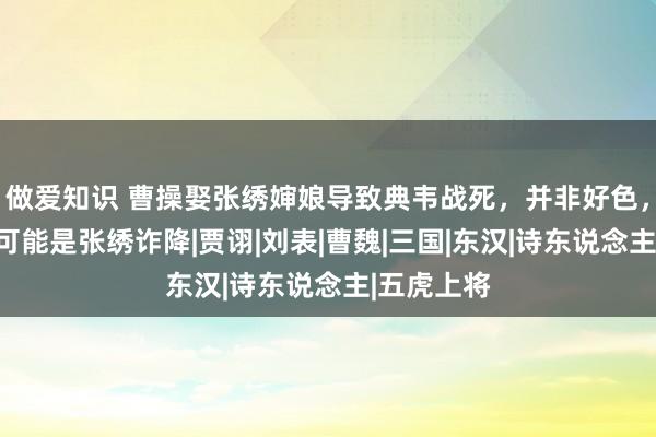 做爱知识 曹操娶张绣婶娘导致典韦战死，并非好色，其原因很可能是张绣诈降|贾诩|刘表|曹魏|三国|东汉|诗东说念主|五虎上将