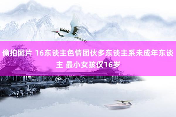 偷拍图片 16东谈主色情团伙多东谈主系未成年东谈主 最小女孩仅16岁