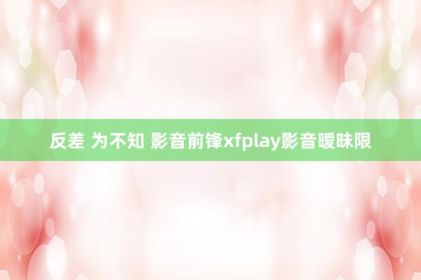 反差 为不知 影音前锋xfplay影音暧昧限