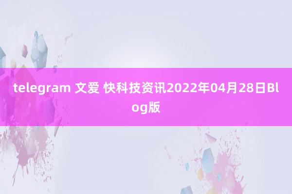 telegram 文爱 快科技资讯2022年04月28日Blog版