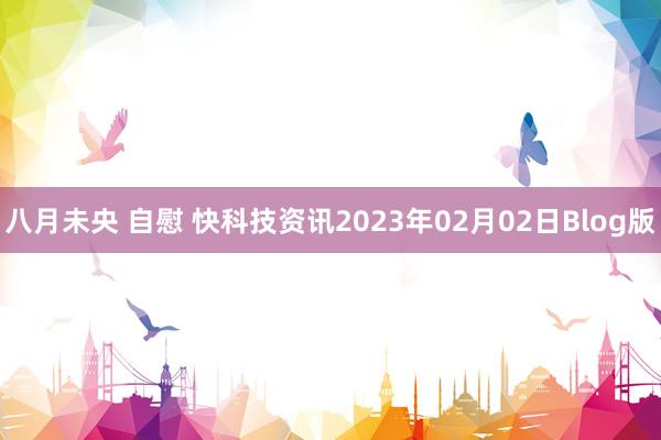 八月未央 自慰 快科技资讯2023年02月02日Blog版