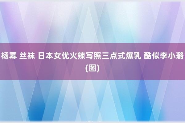 杨幂 丝袜 日本女优火辣写照三点式爆乳 酷似李小璐(图)