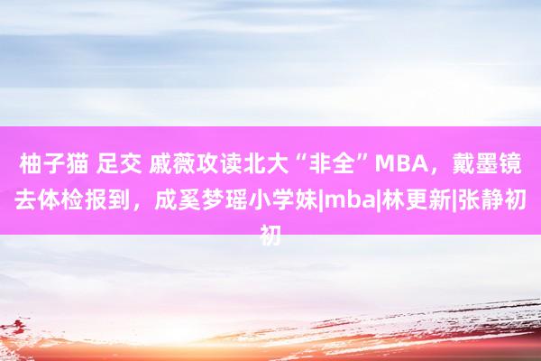 柚子猫 足交 戚薇攻读北大“非全”MBA，戴墨镜去体检报到，成奚梦瑶小学妹|mba|林更新|张静初