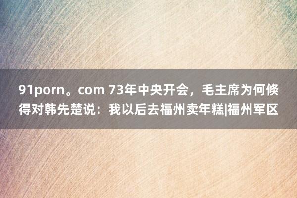 91porn。com 73年中央开会，毛主席为何倏得对韩先楚说：我以后去福州卖年糕|福州军区