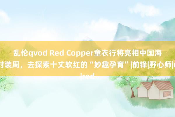 乱伦qvod Red Copper童衣行将亮相中国海外时装周，去探索十丈软红的“妙趣孕育”|前锋|野心师|red