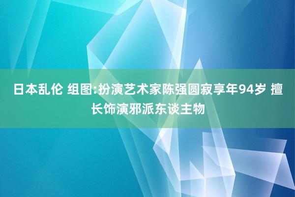 日本乱伦 组图:扮演艺术家陈强圆寂享年94岁 擅长饰演邪派东谈主物