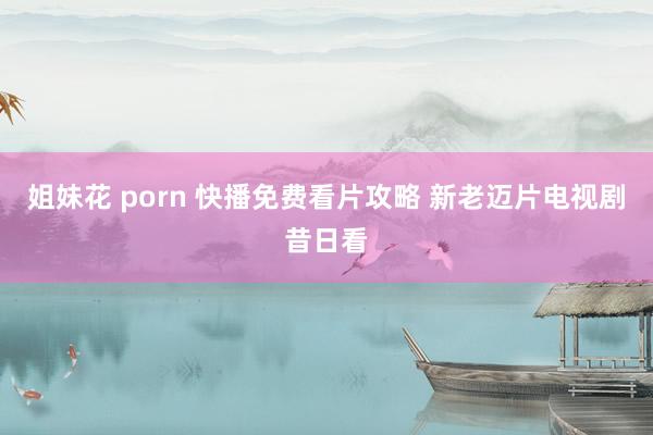 姐妹花 porn 快播免费看片攻略 新老迈片电视剧昔日看