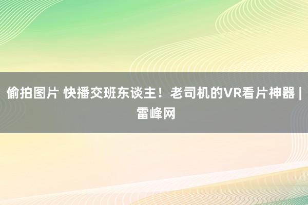 偷拍图片 快播交班东谈主！老司机的VR看片神器 | 雷峰网