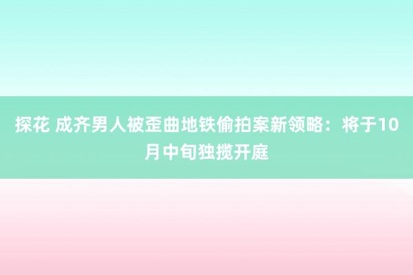 探花 成齐男人被歪曲地铁偷拍案新领略：将于10月中旬独揽开庭