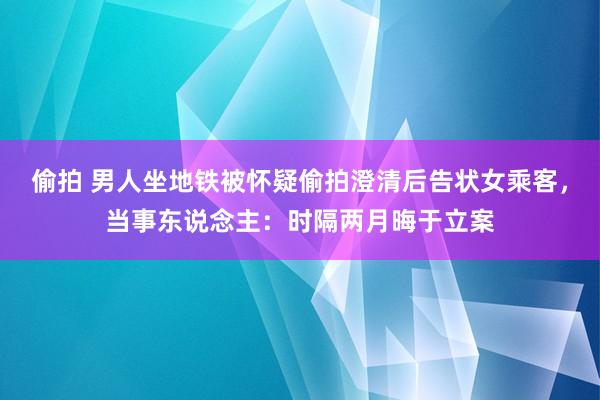 偷拍 男人坐地铁被怀疑偷拍澄清后告状女乘客，当事东说念主：时隔两月晦于立案