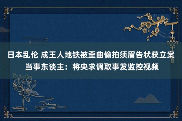 日本乱伦 成王人地铁被歪曲偷拍须眉告状获立案 当事东谈主：将央求调取事发监控视频