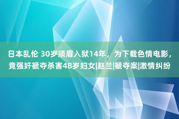 日本乱伦 30岁须眉入狱14年，为下载色情电影，竟强奸褫夺杀害48岁妇女|赵兰|褫夺案|激情纠纷