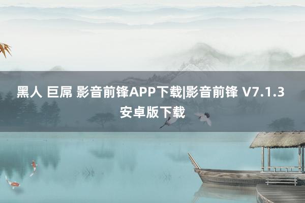 黑人 巨屌 影音前锋APP下载|影音前锋 V7.1.3 安卓版下载