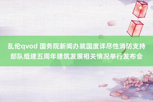 乱伦qvod 国务院新闻办就国度详尽性消防支持部队组建五周年建筑发展相关情况举行发布会