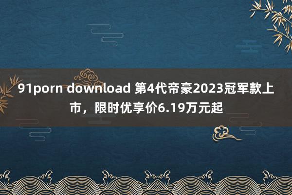 91porn download 第4代帝豪2023冠军款上市，限时优享价6.19万元起