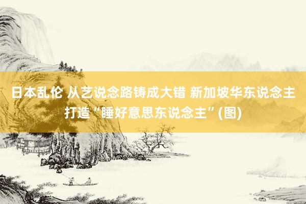 日本乱伦 从艺说念路铸成大错 新加坡华东说念主打造“睡好意思东说念主”(图)