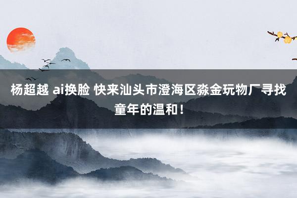 杨超越 ai换脸 快来汕头市澄海区淼金玩物厂寻找童年的温和！