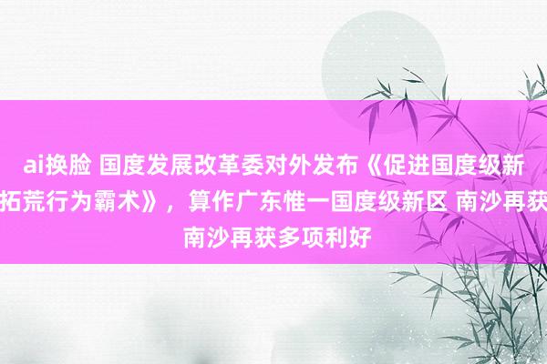 ai换脸 国度发展改革委对外发布《促进国度级新区高质料拓荒行为霸术》，算作广东惟一国度级新区 南沙再获多项利好