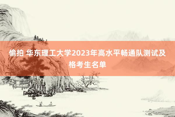 偷拍 华东理工大学2023年高水平畅通队测试及格考生名单