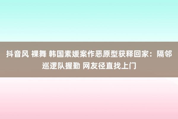 抖音风 裸舞 韩国素媛案作恶原型获释回家：隔邻巡逻队握勤 网友径直找上门