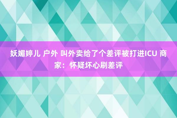 妖媚婷儿 户外 叫外卖给了个差评被打进ICU 商家：怀疑坏心刷差评