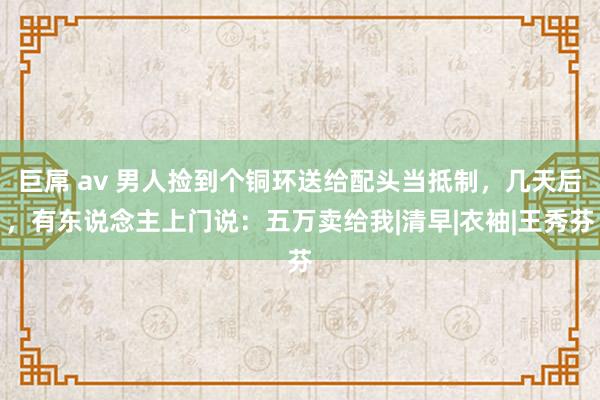 巨屌 av 男人捡到个铜环送给配头当抵制，几天后，有东说念主上门说：五万卖给我|清早|衣袖|王秀芬