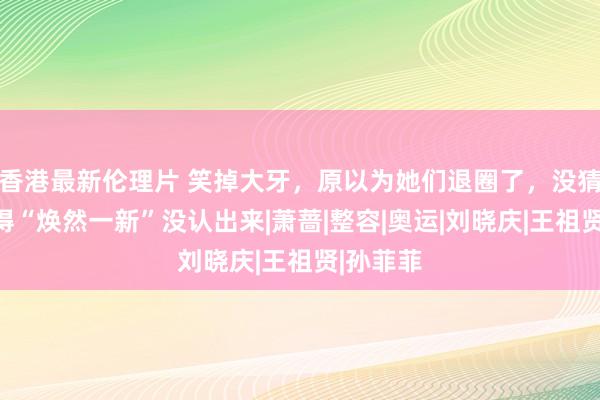 香港最新伦理片 笑掉大牙，原以为她们退圈了，没猜想是整得“焕然一新”没认出来|萧蔷|整容|奥运|刘晓庆|王祖贤|孙菲菲