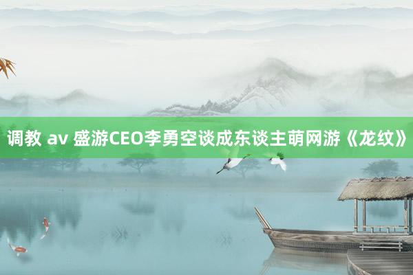 调教 av 盛游CEO李勇空谈成东谈主萌网游《龙纹》