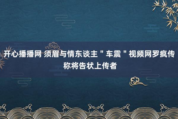 开心播播网 须眉与情东谈主＂车震＂视频网罗疯传 称将告状上传者