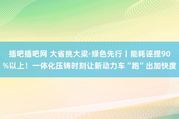 插吧插吧网 大省挑大梁·绿色先行丨能耗诬捏90%以上！一体化压铸时刻让新动力车“跑”出加快度