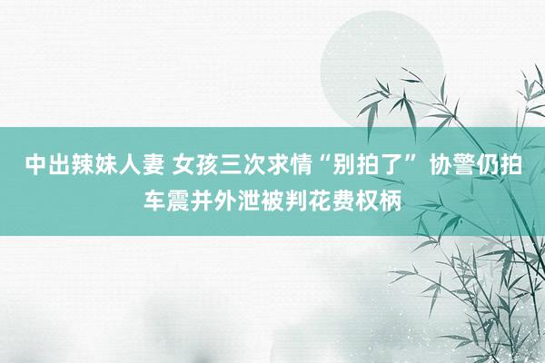 中出辣妹人妻 女孩三次求情“别拍了” 协警仍拍车震并外泄被判花费权柄