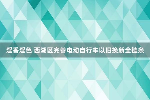 淫香淫色 西湖区完善电动自行车以旧换新全链条