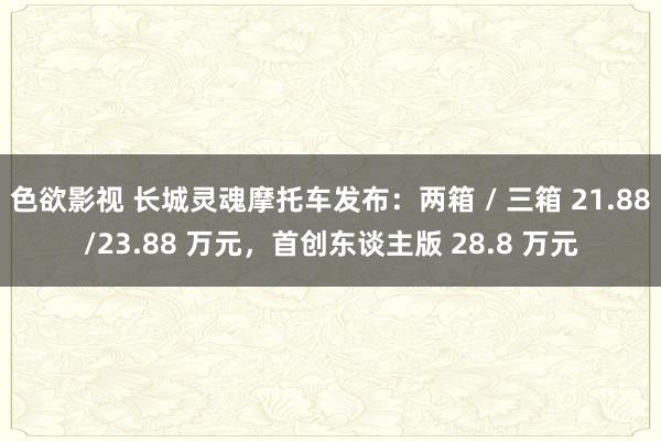 色欲影视 长城灵魂摩托车发布：两箱 / 三箱 21.88/23.88 万元，首创东谈主版 28.8 万元