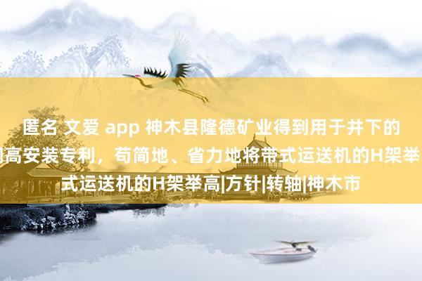 匿名 文爱 app 神木县隆德矿业得到用于井下的带式运送机H架的调高安装专利，苟简地、省力地将带式运送机的H架举高|方针|转轴|神木市