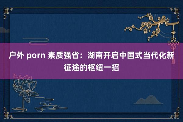 户外 porn 素质强省：湖南开启中国式当代化新征途的枢纽一招