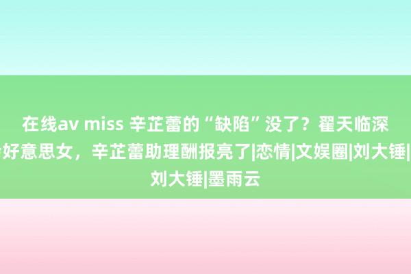 在线av miss 辛芷蕾的“缺陷”没了？翟天临深夜幽会好意思女，辛芷蕾助理酬报亮了|恋情|文娱圈|刘大锤|墨雨云