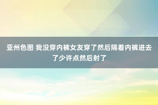 亚州色图 我没穿内裤女友穿了然后隔着内裤进去了少许点然后射了