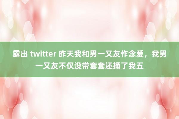 露出 twitter 昨天我和男一又友作念爱，我男一又友不仅没带套套还捅了我五