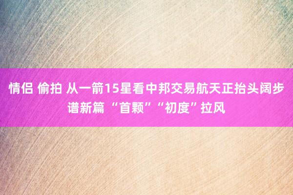 情侣 偷拍 从一箭15星看中邦交易航天正抬头阔步谱新篇 “首颗”“初度”拉风