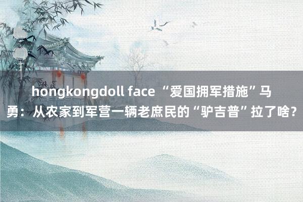 hongkongdoll face “爱国拥军措施”马勇：从农家到军营一辆老庶民的“驴吉普”拉了啥？