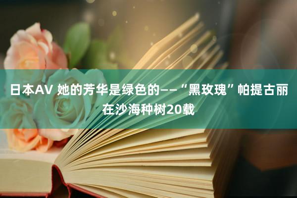 日本AV 她的芳华是绿色的——“黑玫瑰”帕提古丽在沙海种树20载